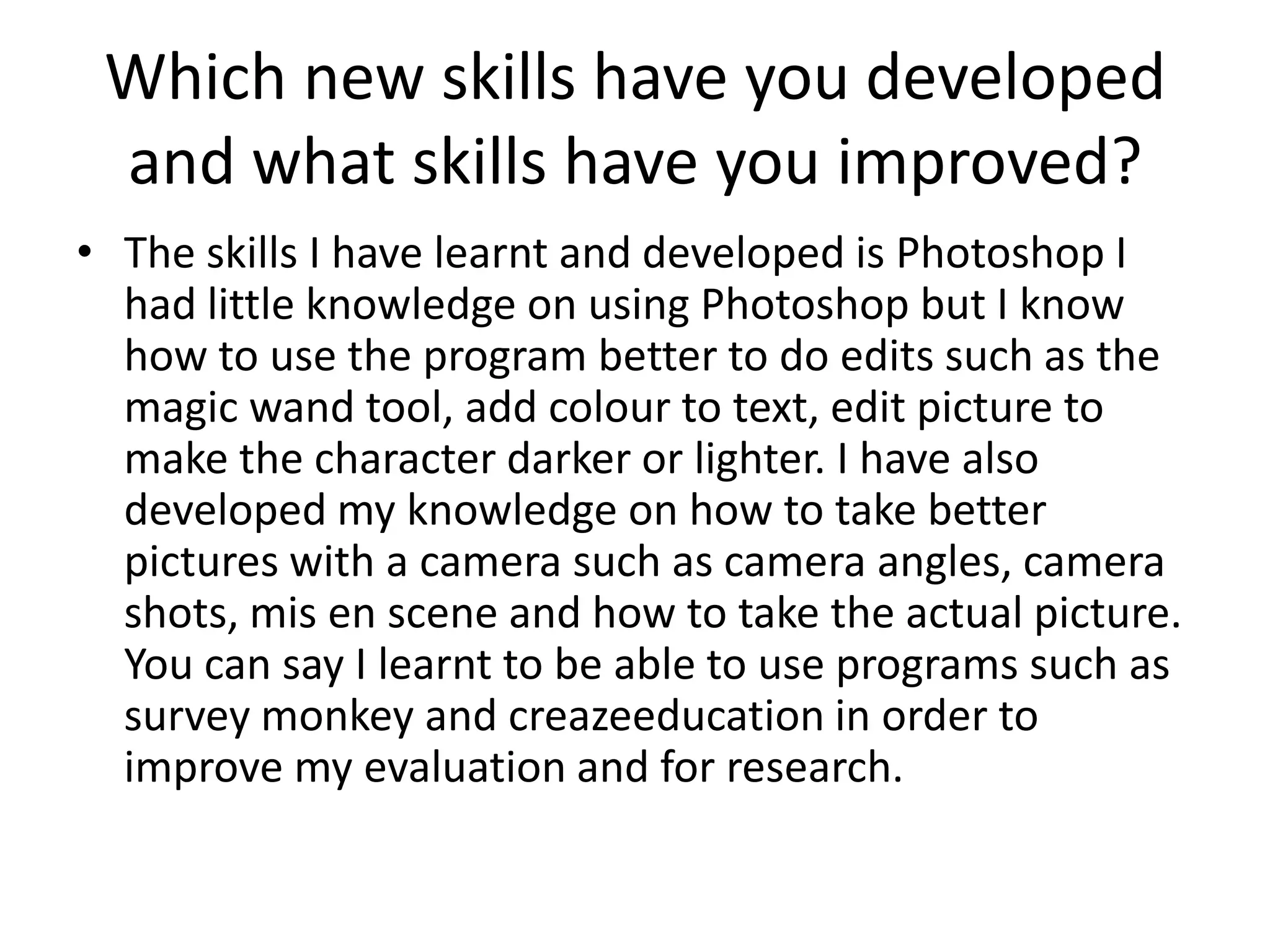 Which new skills have you developed
 and what skills have you improved?
• The skills I have learnt and developed is Photoshop I
  had little knowledge on using Photoshop but I know
  how to use the program better to do edits such as the
  magic wand tool, add colour to text, edit picture to
  make the character darker or lighter. I have also
  developed my knowledge on how to take better
  pictures with a camera such as camera angles, camera
  shots, mis en scene and how to take the actual picture.
  You can say I learnt to be able to use programs such as
  survey monkey and creazeeducation in order to
  improve my evaluation and for research.
 