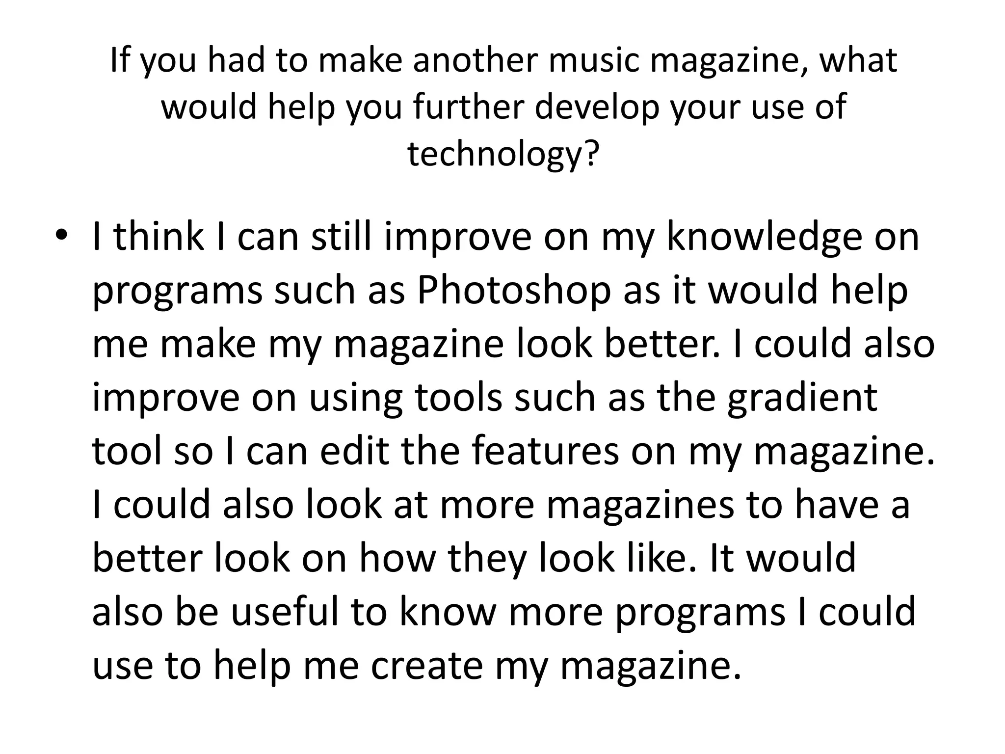 If you had to make another music magazine, what
       would help you further develop your use of
                     technology?

• I think I can still improve on my knowledge on
  programs such as Photoshop as it would help
  me make my magazine look better. I could also
  improve on using tools such as the gradient
  tool so I can edit the features on my magazine.
  I could also look at more magazines to have a
  better look on how they look like. It would
  also be useful to know more programs I could
  use to help me create my magazine.
 
