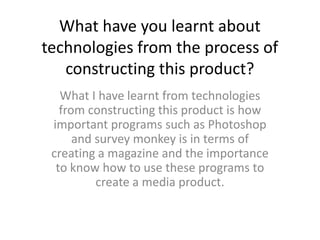 What have you learnt about
technologies from the process of
   constructing this product?
   What I have learnt from technologies
   from constructing this product is how
 important programs such as Photoshop
      and survey monkey is in terms of
 creating a magazine and the importance
  to know how to use these programs to
          create a media product.
 