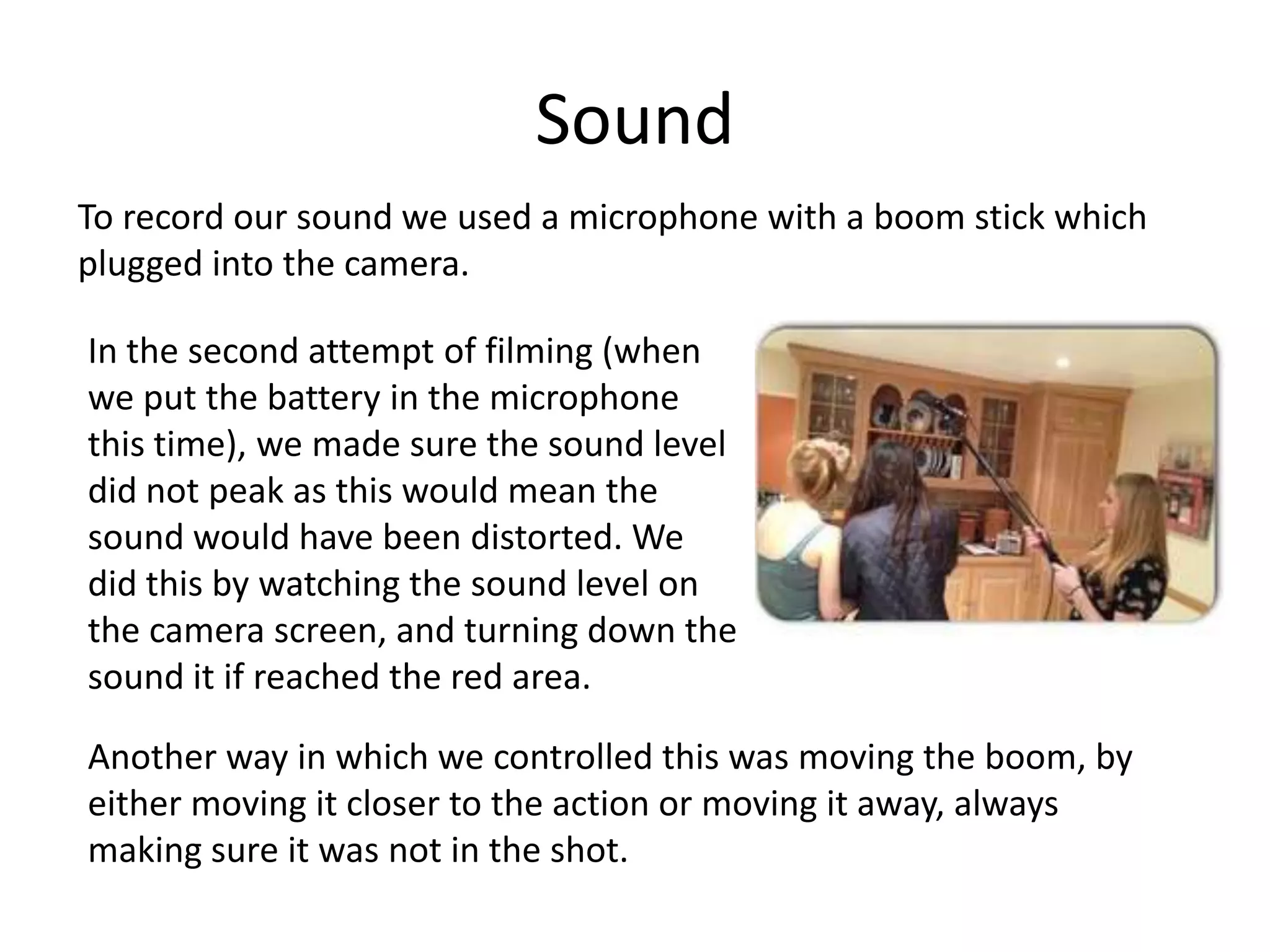 Sound
To record our sound we used a microphone with a boom stick which
plugged into the camera.
In the second attempt of filming (when
we put the battery in the microphone
this time), we made sure the sound level
did not peak as this would mean the
sound would have been distorted. We
did this by watching the sound level on
the camera screen, and turning down the
sound it if reached the red area.
Another way in which we controlled this was moving the boom, by
either moving it closer to the action or moving it away, always
making sure it was not in the shot.
 