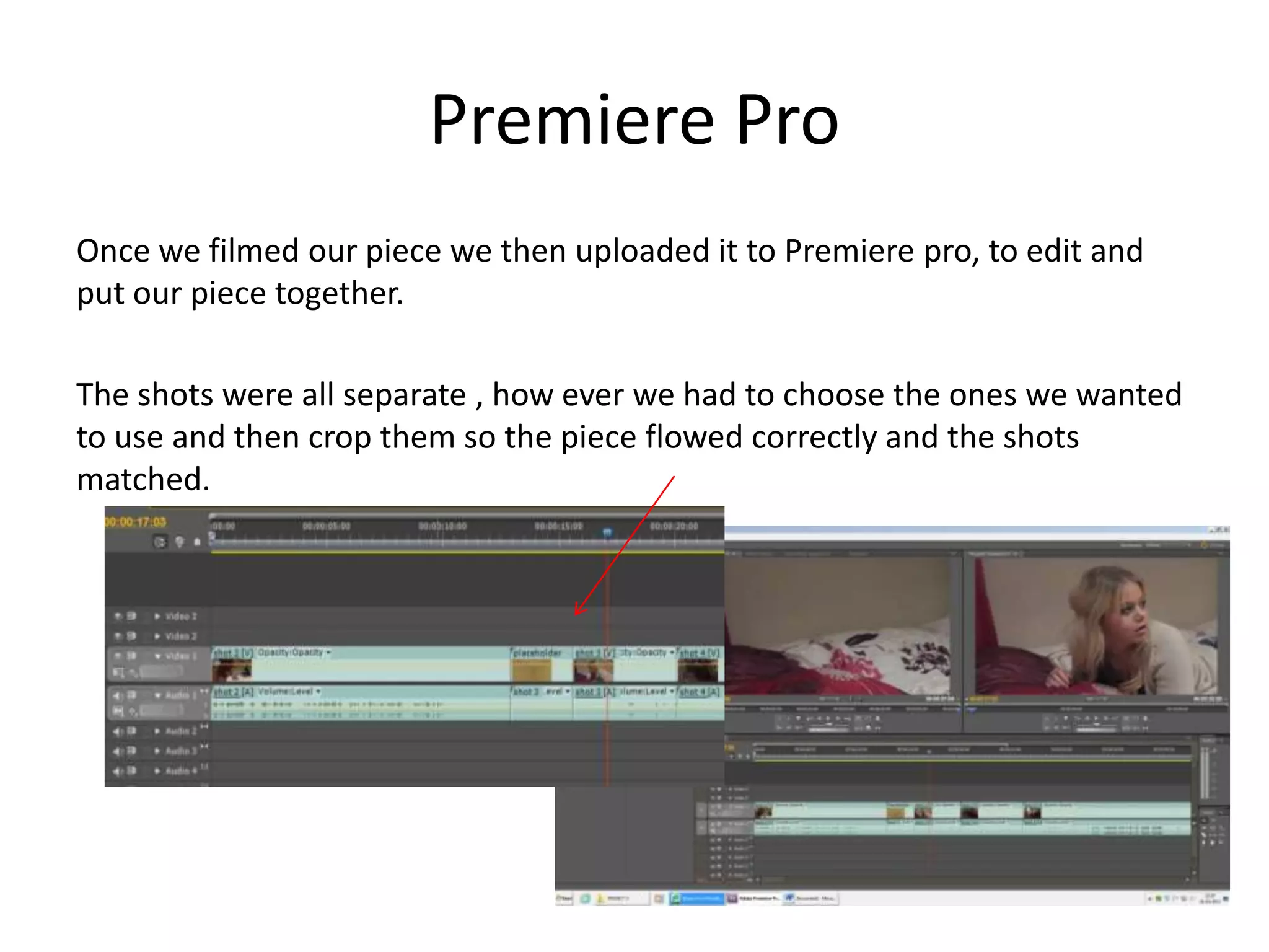 Premiere Pro
Once we filmed our piece we then uploaded it to Premiere pro, to edit and
put our piece together.
The shots were all separate , how ever we had to choose the ones we wanted
to use and then crop them so the piece flowed correctly and the shots
matched.
 