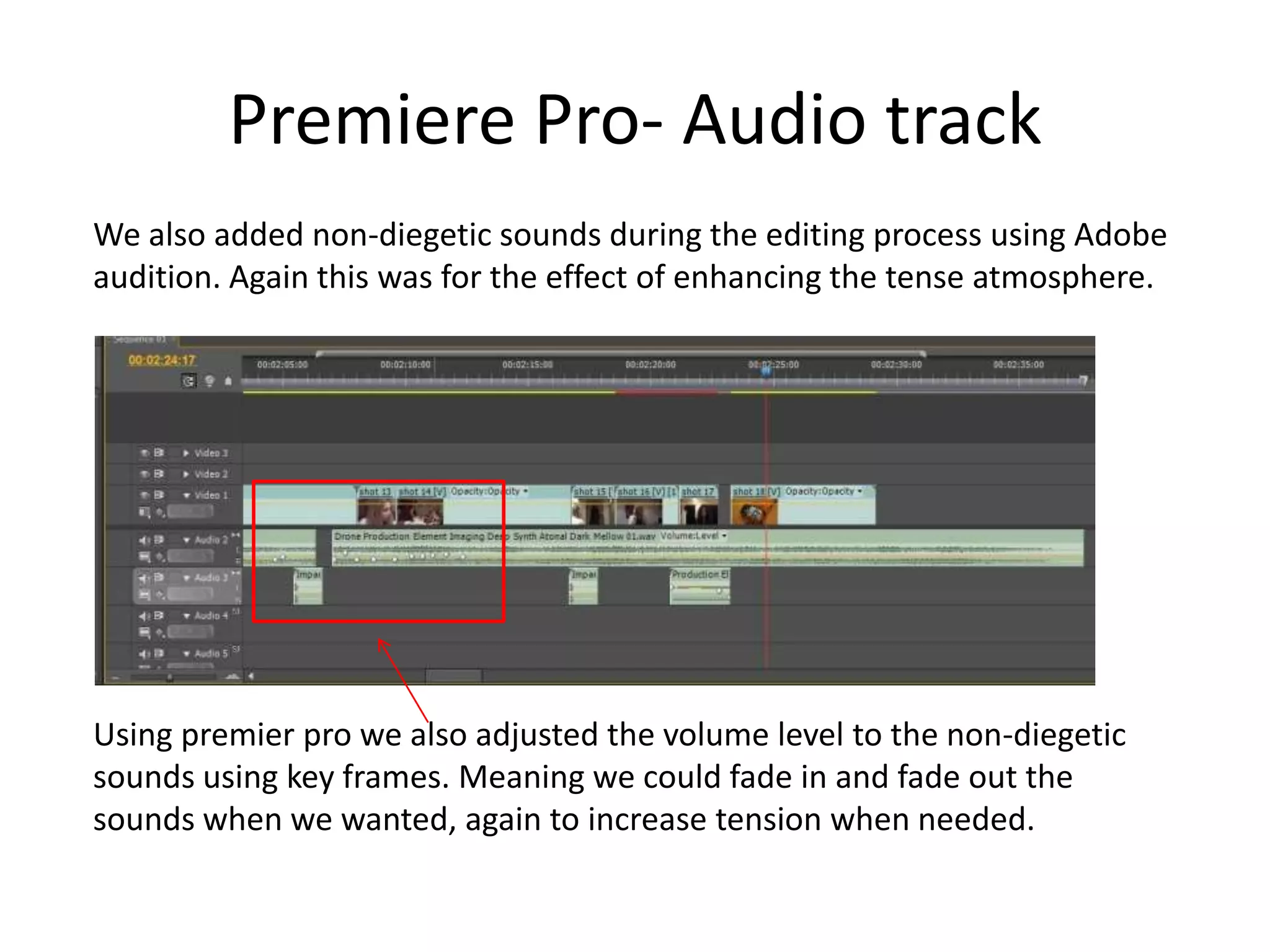 Premiere Pro- Audio track
We also added non-diegetic sounds during the editing process using Adobe
audition. Again this was for the effect of enhancing the tense atmosphere.
Using premier pro we also adjusted the volume level to the non-diegetic
sounds using key frames. Meaning we could fade in and fade out the
sounds when we wanted, again to increase tension when needed.
 