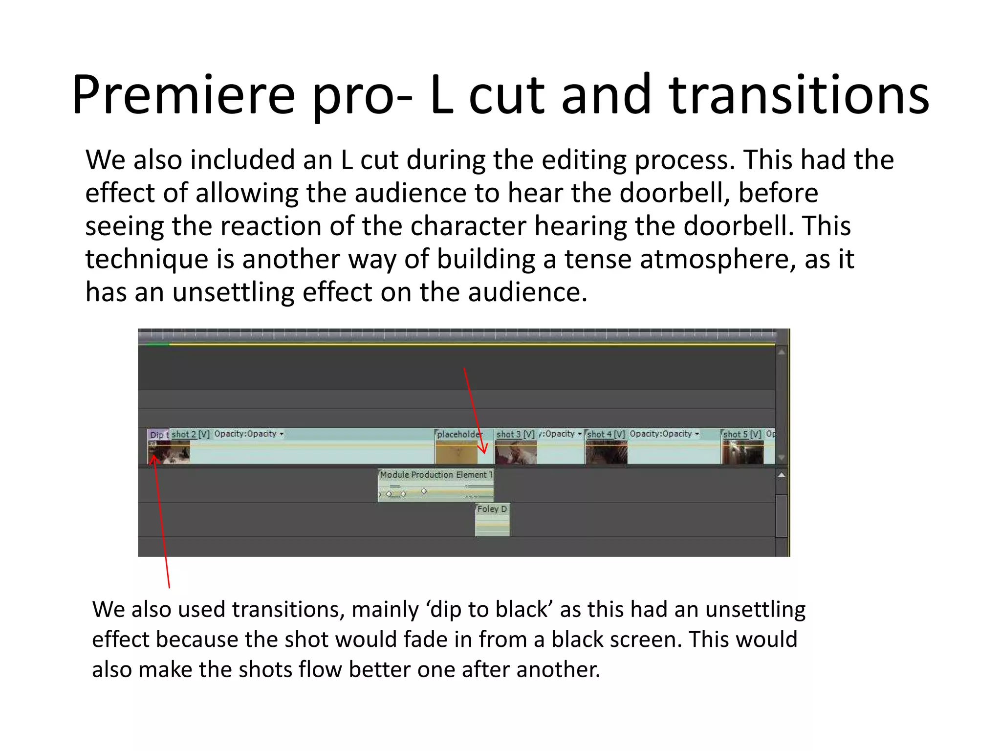 Premiere pro- L cut and transitions
We also included an L cut during the editing process. This had the
effect of allowing the audience to hear the doorbell, before
seeing the reaction of the character hearing the doorbell. This
technique is another way of building a tense atmosphere, as it
has an unsettling effect on the audience.
We also used transitions, mainly ‘dip to black’ as this had an unsettling
effect because the shot would fade in from a black screen. This would
also make the shots flow better one after another.
 