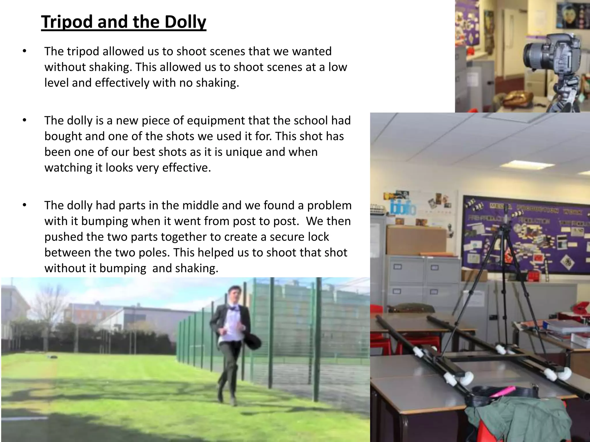 Tripod and the Dolly
•   The tripod allowed us to shoot scenes that we wanted
    without shaking. This allowed us to shoot scenes at a low
    level and effectively with no shaking.

•   The dolly is a new piece of equipment that the school had
    bought and one of the shots we used it for. This shot has
    been one of our best shots as it is unique and when
    watching it looks very effective.

•   The dolly had parts in the middle and we found a problem
    with it bumping when it went from post to post. We then
    pushed the two parts together to create a secure lock
    between the two poles. This helped us to shoot that shot
    without it bumping and shaking.
 