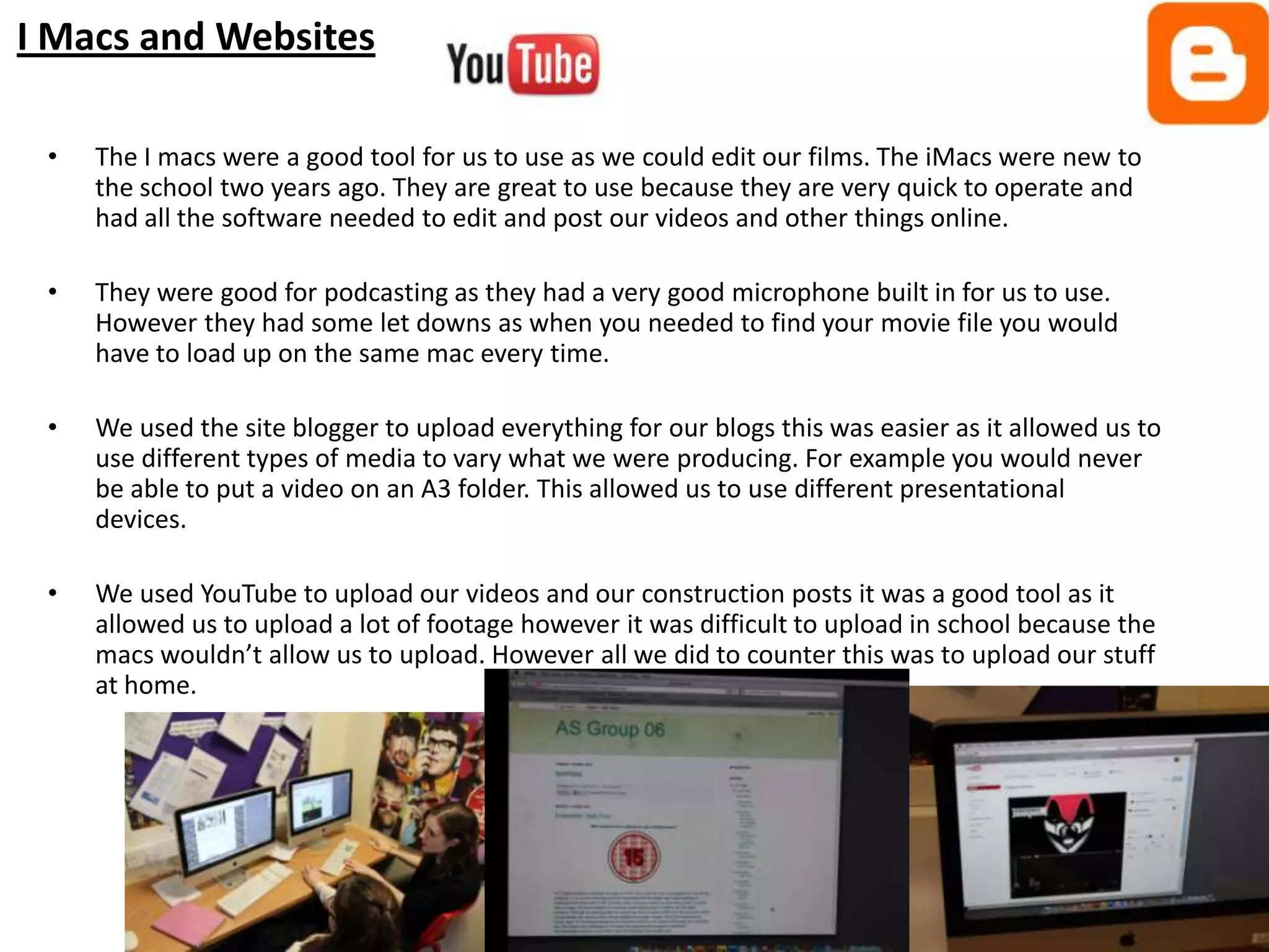 I Macs and Websites

 •   The I macs were a good tool for us to use as we could edit our films. The iMacs were new to
     the school two years ago. They are great to use because they are very quick to operate and
     had all the software needed to edit and post our videos and other things online.

 •   They were good for podcasting as they had a very good microphone built in for us to use.
     However they had some let downs as when you needed to find your movie file you would
     have to load up on the same mac every time.

 •   We used the site blogger to upload everything for our blogs this was easier as it allowed us to
     use different types of media to vary what we were producing. For example you would never
     be able to put a video on an A3 folder. This allowed us to use different presentational
     devices.

 •   We used YouTube to upload our videos and our construction posts it was a good tool as it
     allowed us to upload a lot of footage however it was difficult to upload in school because the
     macs wouldn’t allow us to upload. However all we did to counter this was to upload our stuff
     at home.
 