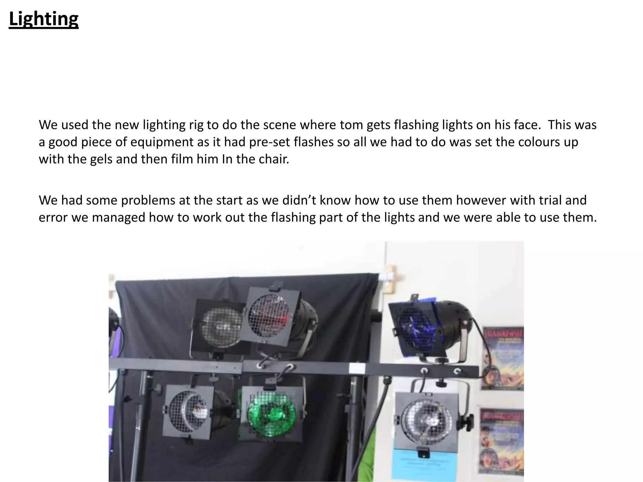 Lighting



   We used the new lighting rig to do the scene where tom gets flashing lights on his face. This was
   a good piece of equipment as it had pre-set flashes so all we had to do was set the colours up
   with the gels and then film him In the chair.

   We had some problems at the start as we didn’t know how to use them however with trial and
   error we managed how to work out the flashing part of the lights and we were able to use them.
 