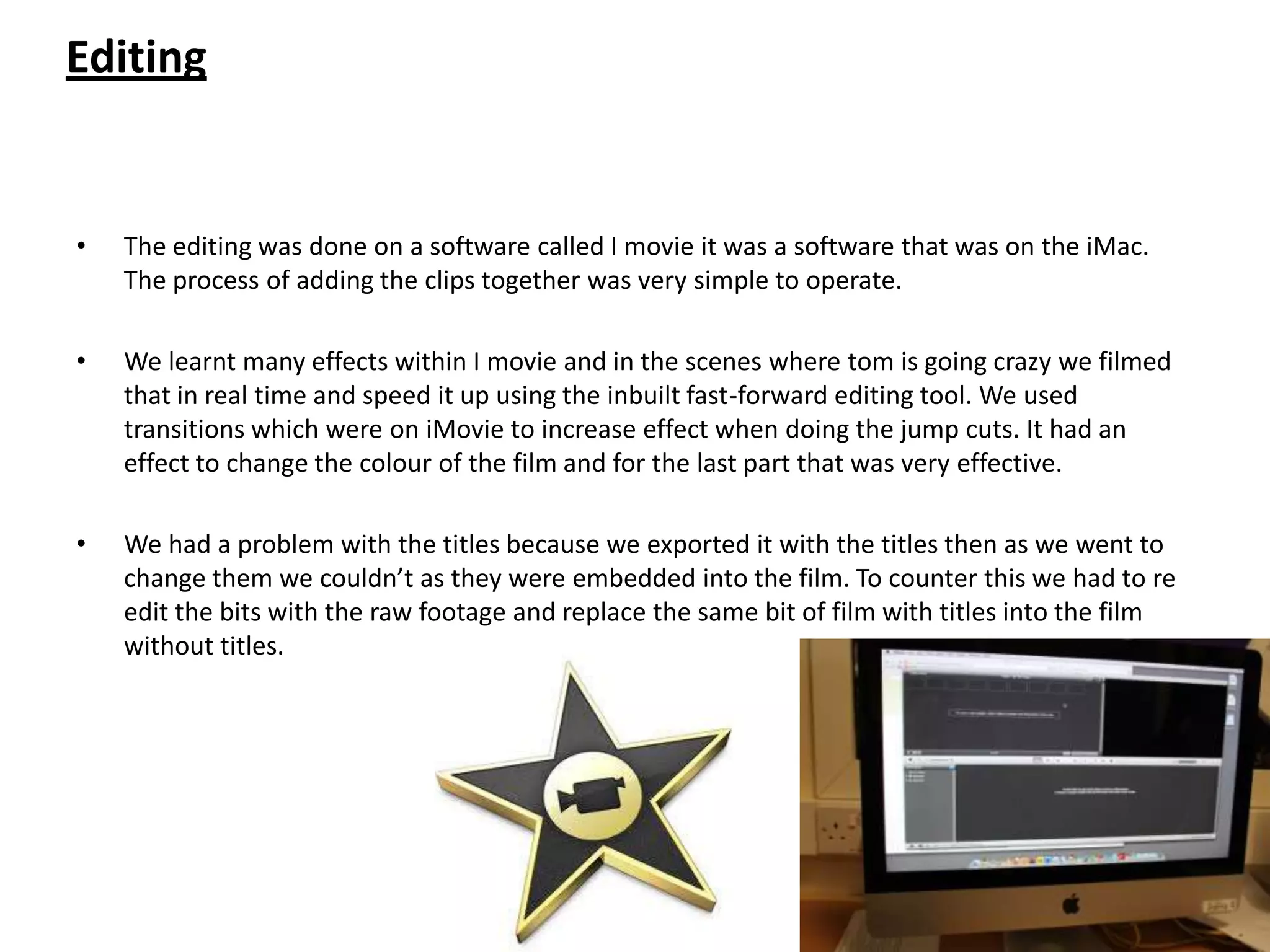 Editing


•   The editing was done on a software called I movie it was a software that was on the iMac.
    The process of adding the clips together was very simple to operate.

•   We learnt many effects within I movie and in the scenes where tom is going crazy we filmed
    that in real time and speed it up using the inbuilt fast-forward editing tool. We used
    transitions which were on iMovie to increase effect when doing the jump cuts. It had an
    effect to change the colour of the film and for the last part that was very effective.

•   We had a problem with the titles because we exported it with the titles then as we went to
    change them we couldn’t as they were embedded into the film. To counter this we had to re
    edit the bits with the raw footage and replace the same bit of film with titles into the film
    without titles.
 