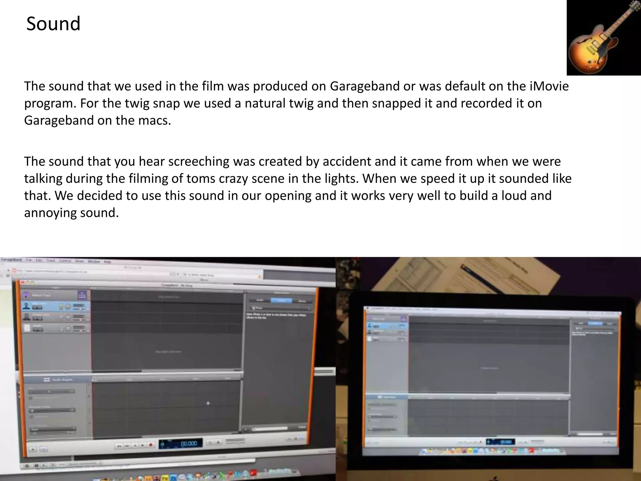 Sound

The sound that we used in the film was produced on Garageband or was default on the iMovie
program. For the twig snap we used a natural twig and then snapped it and recorded it on
Garageband on the macs.

The sound that you hear screeching was created by accident and it came from when we were
talking during the filming of toms crazy scene in the lights. When we speed it up it sounded like
that. We decided to use this sound in our opening and it works very well to build a loud and
annoying sound.
 