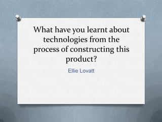 What have you learnt about
technologies from the
process of constructing this
product?
Ellie Lovatt
 