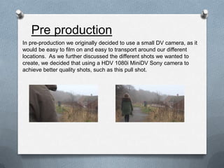 Pre production
In pre-production we originally decided to use a small DV camera, as it
would be easy to film on and easy t...