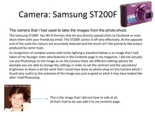 Camera: Samsung ST200F
The camera that I had used to take the images from the photo-shoot.
The Samsung ST200F has WI-FI formats that let you directly upload shots to Facebook or even
share them with your friends by email. The ST200F carries it off very effectively. At the opposite
end of the scale the colours are accurately retained and the result isn't the painterly-like output
produced by some rivals.
Its recognition of complex scenes with tricky lighting is excellent below is an image that I had
taken of my Younger sister who features in the Contents page in my magazine. I did not actually
use any Photoshop on the image as on the Camera there are different editing options for
example you are able to change the settings in order to set the contrast and the saturation/
brightness so there is all the work that I could have done on photo shop on this Camera which I
found very useful as the outcome of the Image was just as good as what it may have looked like
after I had Photoshop.
This is the image that I did not have to edit at all,
all that I had to do was add it to my contents page.
 