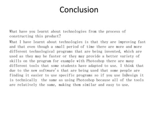 Conclusion
What have you learnt about technologies from the process of
constructing this product?
What I have learnt about technologies is that they are improving fast
and that even though a small period of time there are more and more
different technological programs that are being invented, which are
used as they may be faster or they may provide a better variety of
skills on the program for example with Photoshop there are many
different tools that some students have adapted to use. I think that
due to the new software's that are being used that some people are
finding it easier to use specific programs so if you use InDesign it
is technically the same as using Photoshop because all of the tools
are relatively the same, making them similar and easy to use.
 