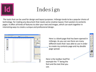 Indesign
The tools that can be used for design and layout purposes. InDesign tends to be a popular choice of
technology for making any document that needs some creative layout, from posters to contents
pages. It offers all kinds of features to alter your text and images, which can work together in
interesting ways to create a unique and professional design.
Here is a blank page that has been opened in
InDesign. As you can see there are many
different tools that I was able to use in order
to create my contents page and my double
page spread.
Here is the toolbar itself for
example the ‘T’ being the
font and the text that you
use.
 