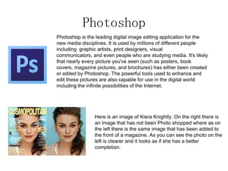 Photoshop
Photoshop is the leading digital image editing application for the
new media disciplines. It is used by millions of different people
including graphic artists, print designers, visual
communicators, and even people who are studying media. It's likely
that nearly every picture you've seen (such as posters, book
covers, magazine pictures, and brochures) has either been created
or edited by Photoshop. The powerful tools used to enhance and
edit these pictures are also capable for use in the digital world
including the infinite possibilities of the Internet.
Here is an image of Kiera Knightly. On the right there is
an image that has not been Photo shopped where as on
the left there is the same image that has been added to
the front of a magazine. As you can see the photo on the
left is clearer and it looks as if she has a better
completion.
 
