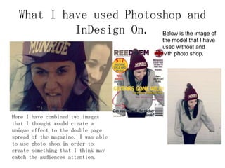 What I have used Photoshop and
InDesign On.
Here I have combined two images
that I thought would create a
unique effect to the double page
spread of the magazine. I was able
to use photo shop in order to
create something that I think may
catch the audiences attention.
Below is the image of
the model that I have
used without and
with photo shop.
 