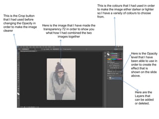 Here is the Opacity
level that I have
been able to use in
order to create the
effect that is
shown on the slide
above.
This is the Crop button
that I had used before
changing the Opacity in
order to make the image
clearer
This is the colours that I had used in order
to make the image either darker or lighter
so I have a variety of colours to choose
from.
Here is the image that I have made the
transparency 72 in order to show you
what how I had combined the two
images together
Here are the
Layers that
can be added
or deleted.
 
