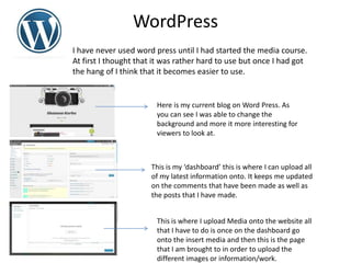 WordPress
I have never used word press until I had started the media course.
At first I thought that it was rather hard to use but once I had got
the hang of I think that it becomes easier to use.
Here is my current blog on Word Press. As
you can see I was able to change the
background and more it more interesting for
viewers to look at.
This is my ‘dashboard’ this is where I can upload all
of my latest information onto. It keeps me updated
on the comments that have been made as well as
the posts that I have made.
This is where I upload Media onto the website all
that I have to do is once on the dashboard go
onto the insert media and then this is the page
that I am brought to in order to upload the
different images or information/work.
 