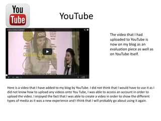 YouTube
Here is a video that I have added to my blog by YouTube. I did not think that I would have to use it as I
did not know how to upload any videos onto You Tube, I was able to access an account in order to
upload the video. I enjoyed the fact that I was able to create a video in order to show the different
types of media as it was a new experience and I think that I will probably go about using it again.
The video that I had
uploaded to YouTube is
now on my blog as an
evaluation piece as well as
on YouTube itself.
 