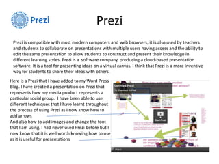 Prezi
Prezi is compatible with most modern computers and web browsers, it is also used by teachers
and students to collaborate on presentations with multiple users having access and the ability to
edit the same presentation to allow students to construct and present their knowledge in
different learning styles. Prezi is a software company, producing a cloud-based presentation
software. It is a tool for presenting ideas on a virtual canvas. I think that Prezi is a more inventive
way for students to share their ideas with others.
Here is a Prezi that I have added to my Word Press
Blog. I have created a presentation on Prezi that
represents how my media product represents a
particular social group. I have been able to use
different techniques that I have learnt throughout
the process of using Prezi as I now know how to
add arrows
And also how to add images and change the font
that I am using. I had never used Prezi before but I
now know that it is well worth knowing how to use
as it is useful for presentations
 