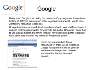 Google
• I have used Google a lot during the research of my magazine, I have been
looking at different examples in order to get an idea of what I would have
wanted my magazine to look like.
• Google has been very useful as I have been able to look at different search
engines that Google provides for example Wikipedia. Of course I knew how
to use Google Search but I think that as I have been using it for research I
have been able to widen my variety of websites to go on.
Here I have researched ‘Music
Magazines’ in order to see what likes
Google has given me and as you can
see there are images and different
websites that I would be able to
access.
 