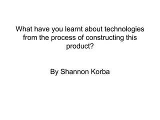 What have you learnt about technologies
from the process of constructing this
product?
By Shannon Korba
 