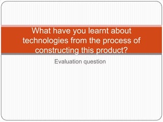 Evaluation question
What have you learnt about
technologies from the process of
constructing this product?
 
