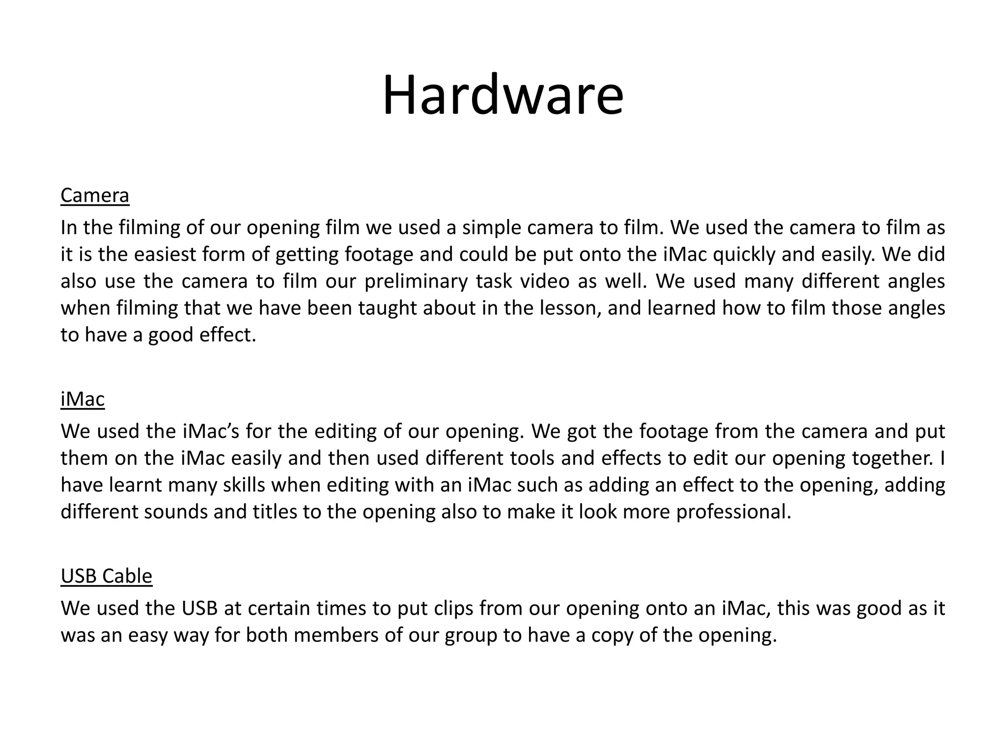 Hardware
Camera
In the filming of our opening film we used a simple camera to film. We used the camera to film as
it is the easiest form of getting footage and could be put onto the iMac quickly and easily. We did
also use the camera to film our preliminary task video as well. We used many different angles
when filming that we have been taught about in the lesson, and learned how to film those angles
to have a good effect.
iMac
We used the iMac’s for the editing of our opening. We got the footage from the camera and put
them on the iMac easily and then used different tools and effects to edit our opening together. I
have learnt many skills when editing with an iMac such as adding an effect to the opening, adding
different sounds and titles to the opening also to make it look more professional.
USB Cable
We used the USB at certain times to put clips from our opening onto an iMac, this was good as it
was an easy way for both members of our group to have a copy of the opening.

 