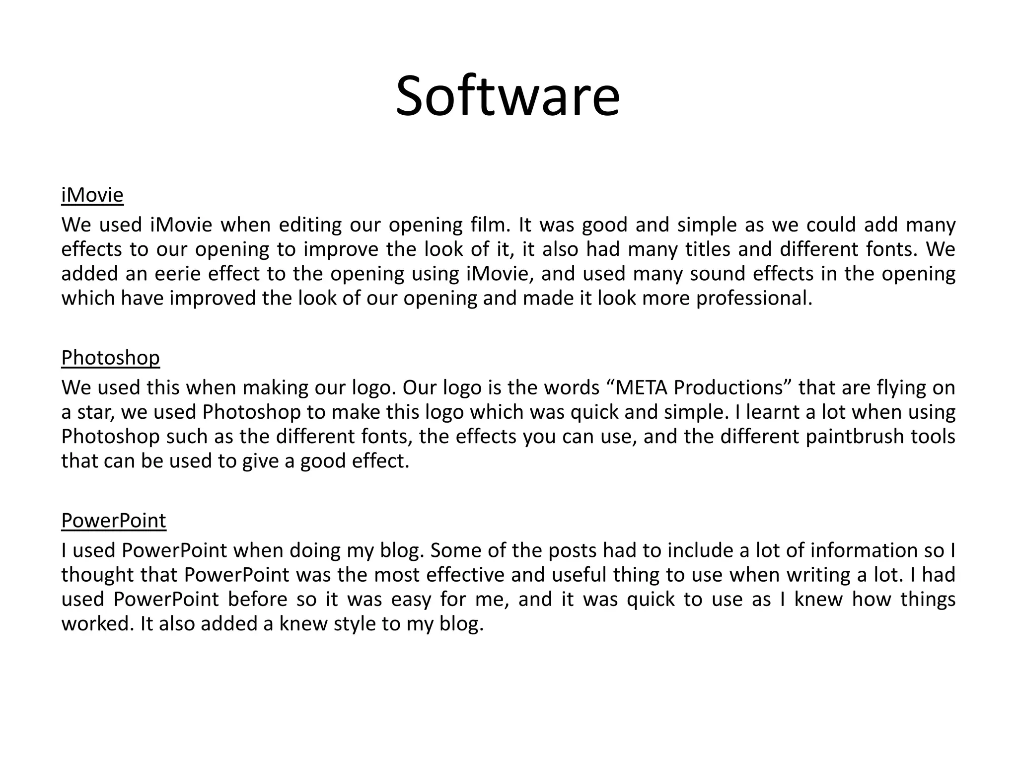 Software
iMovie
We used iMovie when editing our opening film. It was good and simple as we could add many
effects to our opening to improve the look of it, it also had many titles and different fonts. We
added an eerie effect to the opening using iMovie, and used many sound effects in the opening
which have improved the look of our opening and made it look more professional.
Photoshop
We used this when making our logo. Our logo is the words “META Productions” that are flying on
a star, we used Photoshop to make this logo which was quick and simple. I learnt a lot when using
Photoshop such as the different fonts, the effects you can use, and the different paintbrush tools
that can be used to give a good effect.
PowerPoint
I used PowerPoint when doing my blog. Some of the posts had to include a lot of information so I
thought that PowerPoint was the most effective and useful thing to use when writing a lot. I had
used PowerPoint before so it was easy for me, and it was quick to use as I knew how things
worked. It also added a knew style to my blog.

 