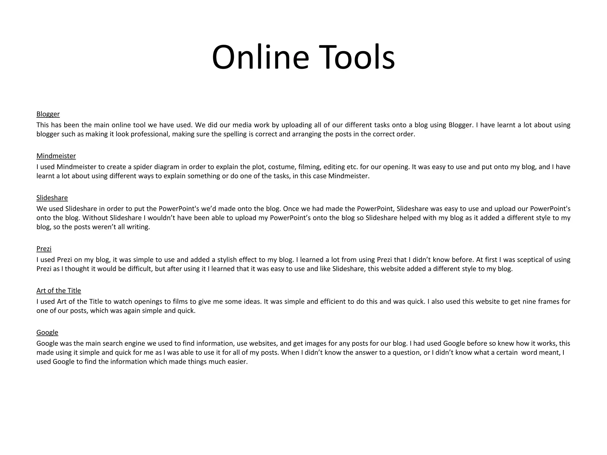 Online Tools
Blogger
This has been the main online tool we have used. We did our media work by uploading all of our different tasks onto a blog using Blogger. I have learnt a lot about using
blogger such as making it look professional, making sure the spelling is correct and arranging the posts in the correct order.

Mindmeister
I used Mindmeister to create a spider diagram in order to explain the plot, costume, filming, editing etc. for our opening. It was easy to use and put onto my blog, and I have
learnt a lot about using different ways to explain something or do one of the tasks, in this case Mindmeister.
Slideshare
We used Slideshare in order to put the PowerPoint's we’d made onto the blog. Once we had made the PowerPoint, Slideshare was easy to use and upload our PowerPoint's
onto the blog. Without Slideshare I wouldn’t have been able to upload my PowerPoint’s onto the blog so Slideshare helped with my blog as it added a different style to my
blog, so the posts weren’t all writing.
Prezi
I used Prezi on my blog, it was simple to use and added a stylish effect to my blog. I learned a lot from using Prezi that I didn’t know before. At first I was sceptical of using
Prezi as I thought it would be difficult, but after using it I learned that it was easy to use and like Slideshare, this website added a different style to my blog.
Art of the Title
I used Art of the Title to watch openings to films to give me some ideas. It was simple and efficient to do this and was quick. I also used this website to get nine frames for
one of our posts, which was again simple and quick.
Google
Google was the main search engine we used to find information, use websites, and get images for any posts for our blog. I had used Google before so knew how it works, this
made using it simple and quick for me as I was able to use it for all of my posts. When I didn’t know the answer to a question, or I didn’t know what a certain word meant, I
used Google to find the information which made things much easier.

 
