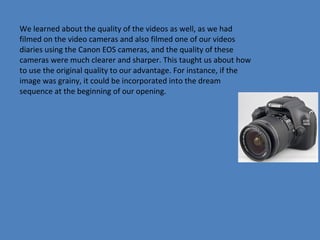 We learned about the quality of the videos as well, as we had
filmed on the video cameras and also filmed one of our videos
diaries using the Canon EOS cameras, and the quality of these
cameras were much clearer and sharper. This taught us about how
to use the original quality to our advantage. For instance, if the
image was grainy, it could be incorporated into the dream
sequence at the beginning of our opening.

 