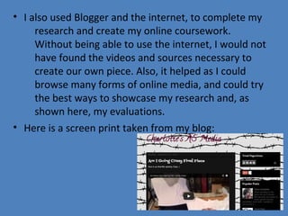 • I also used Blogger and the internet, to complete my
research and create my online coursework.
Without being able to use the internet, I would not
have found the videos and sources necessary to
create our own piece. Also, it helped as I could
browse many forms of online media, and could try
the best ways to showcase my research and, as
shown here, my evaluations.
• Here is a screen print taken from my blog:

 