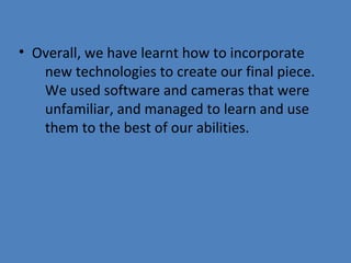 • Overall, we have learnt how to incorporate
new technologies to create our final piece.
We used software and cameras that were
unfamiliar, and managed to learn and use
them to the best of our abilities.

 