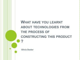 WHAT HAVE YOU LEARNT
ABOUT TECHNOLOGIES FROM
THE PROCESS OF
CONSTRUCTING THIS PRODUCT

?
Olivia Dexter

 