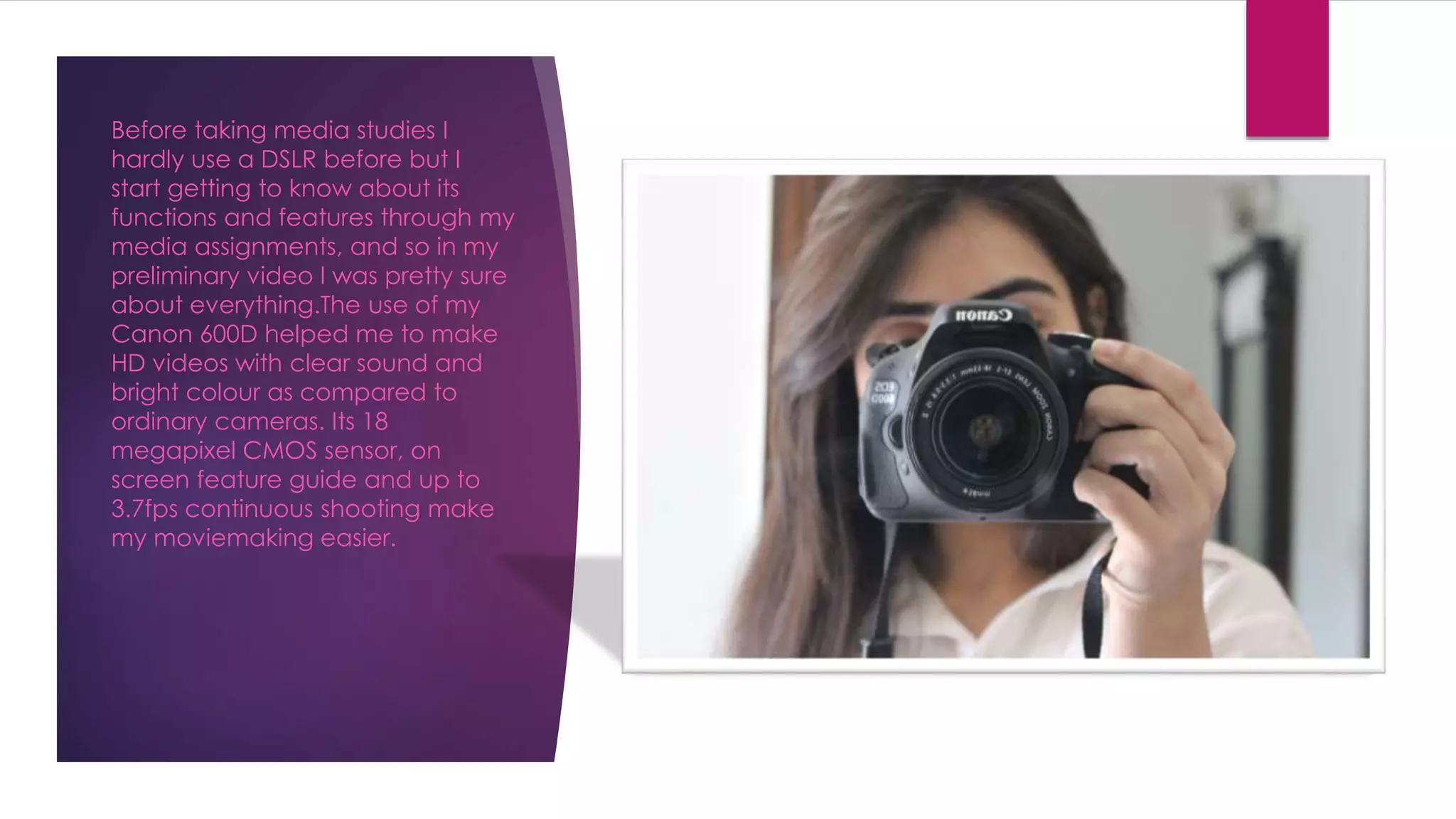 Before taking media studies I
hardly use a DSLR before but I
start getting to know about its
functions and features through my
media assignments, and so in my
preliminary video I was pretty sure
about everything.The use of my
Canon 600D helped me to make
HD videos with clear sound and
bright colour as compared to
ordinary cameras. Its 18
megapixel CMOS sensor, on
screen feature guide and up to
3.7fps continuous shooting make
my moviemaking easier.
 