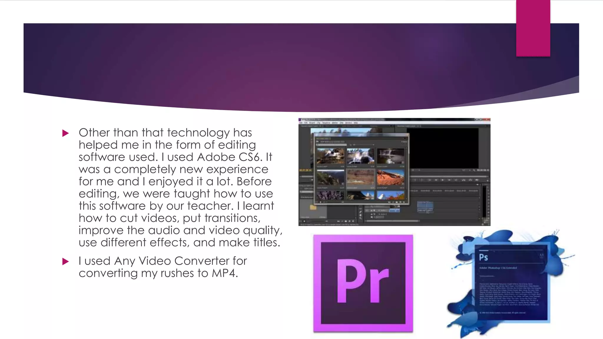  Other than that technology has
helped me in the form of editing
software used. I used Adobe CS6. It
was a completely new experience
for me and I enjoyed it a lot. Before
editing, we were taught how to use
this software by our teacher. I learnt
how to cut videos, put transitions,
improve the audio and video quality,
use different effects, and make titles.
 I used Any Video Converter for
converting my rushes to MP4.
 