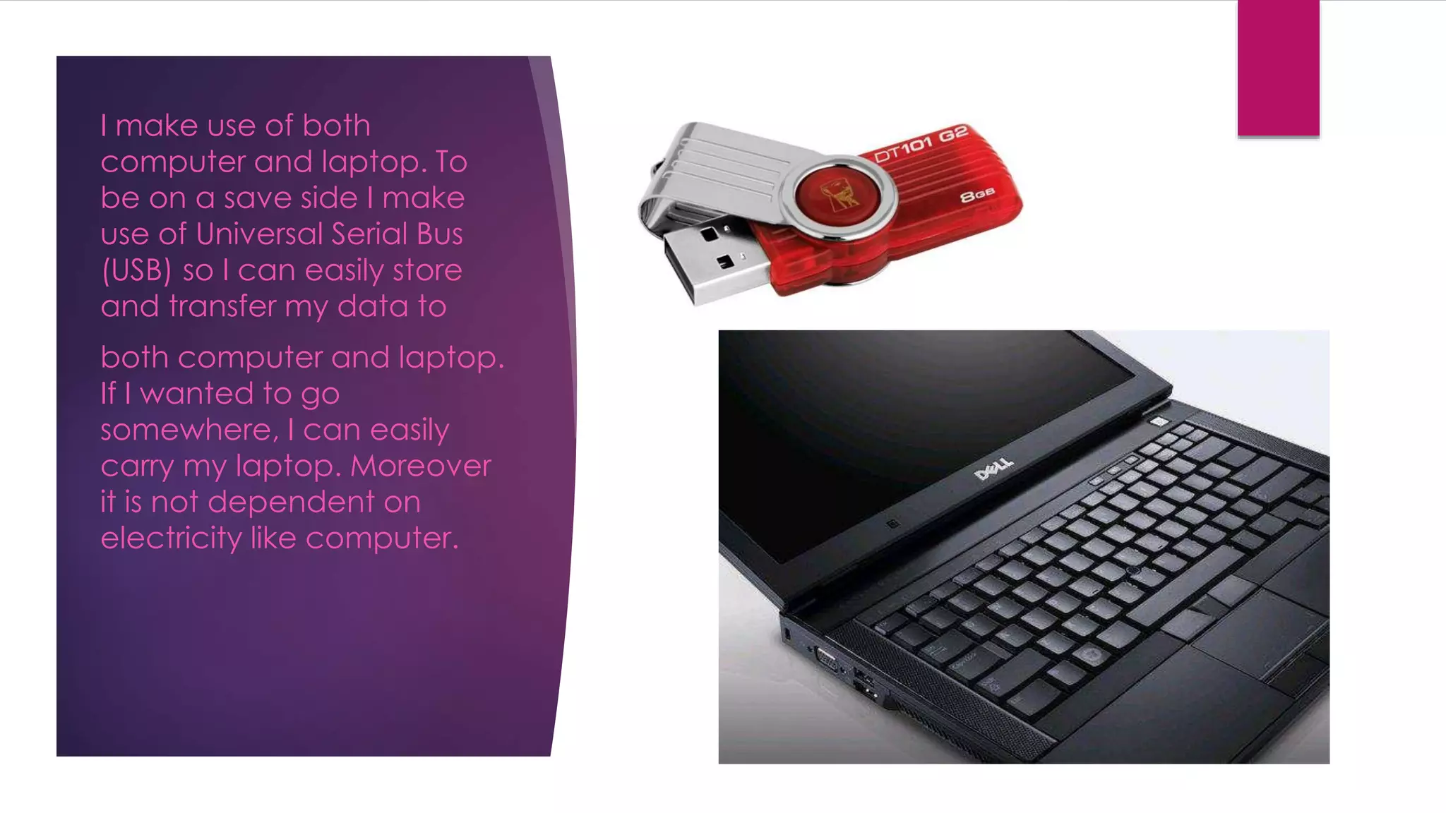 I make use of both
computer and laptop. To
be on a save side I make
use of Universal Serial Bus
(USB) so I can easily store
and transfer my data to
both computer and laptop.
If I wanted to go
somewhere, I can easily
carry my laptop. Moreover
it is not dependent on
electricity like computer.
 