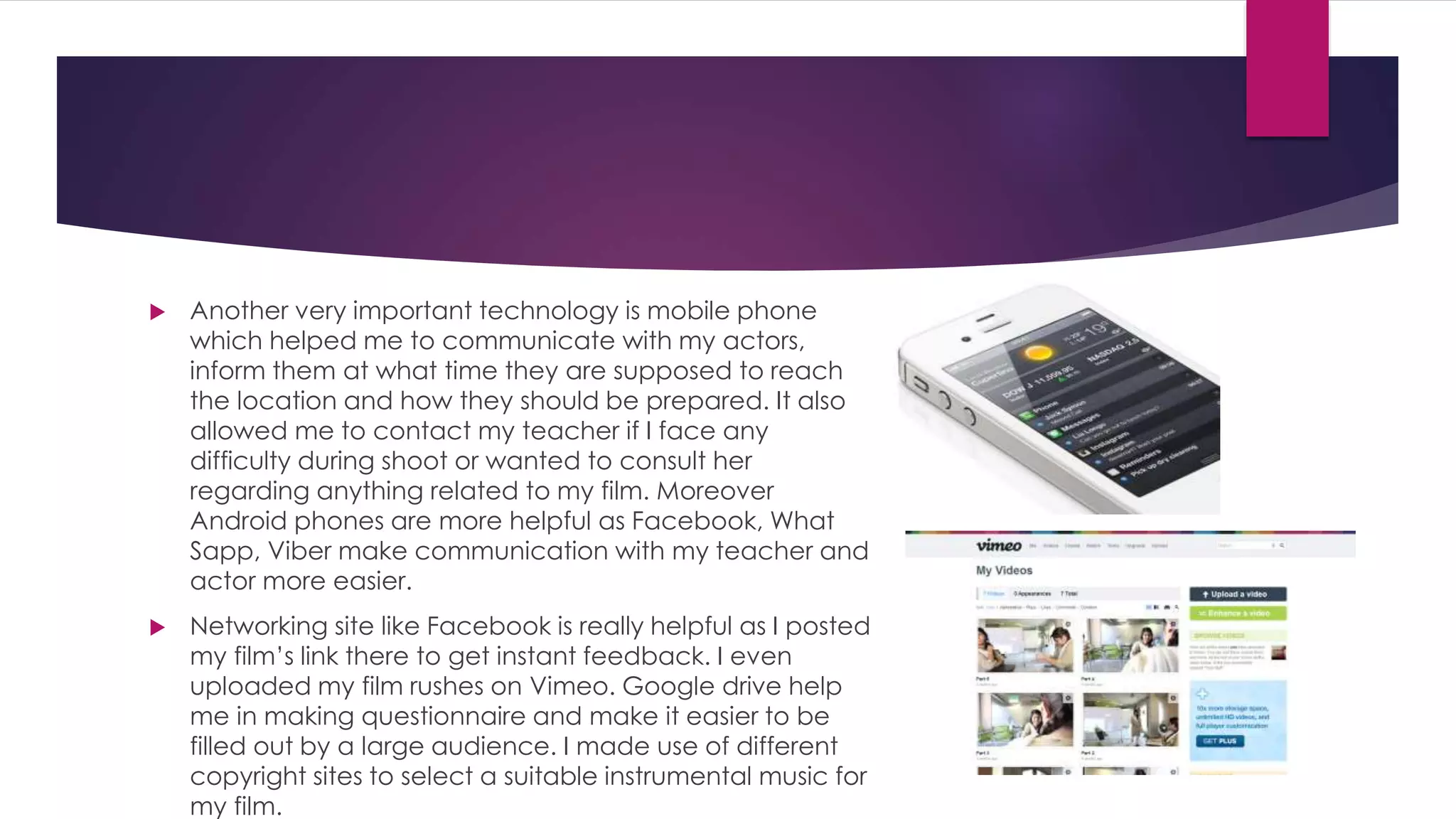  Another very important technology is mobile phone
which helped me to communicate with my actors,
inform them at what time they are supposed to reach
the location and how they should be prepared. It also
allowed me to contact my teacher if I face any
difficulty during shoot or wanted to consult her
regarding anything related to my film. Moreover
Android phones are more helpful as Facebook, What
Sapp, Viber make communication with my teacher and
actor more easier.
 Networking site like Facebook is really helpful as I posted
my film’s link there to get instant feedback. I even
uploaded my film rushes on Vimeo. Google drive help
me in making questionnaire and make it easier to be
filled out by a large audience. I made use of different
copyright sites to select a suitable instrumental music for
my film.
 