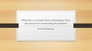 What have you learnt about technologies from
the process of constructing the product?
By Glody Mambuene
 
