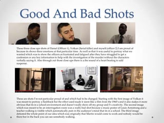 These three close ups shots of Daniel (Officer 1), Volkan (Serial killer) and myself (officer 2) I am proud of
because its shows there emotions at that particular time. As well as that it was useful to portray what we
wanted which was to show the officers as frustrated and fatigued after they have struggled to get a
confession or any key information to help with the investigation of the murder without the characters
verbally saying it. Also through out those close ups there is a the sound of a heart beating to add
suspense.
These are shots I’m not particular proud of and which had to be changed. Starting with the first image of Volkan it
was meant to portray a flashback but the effect used made it seem like a film from the 1960’s and it also makes it more
obvious that its in a school environment and doesn’t really show off my group and I’s creativity. The second image
which was meant to be an interrogation room was a really bad shot because a music poster of Louis Armstrong and a
teacher walking is visible which automatically puts in the audience’s mind that its in a school. The third image
defeated the whole point of our idea which was originally that Martin would come to work and nobody would be
there but in the back you can see somebody walking.
 