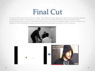 Final Cut
• To edit my film I used Final Cut Pro on a Mac. This editing software helped my group and I in putting together
everything. Final Cut Pro allowed us to add a effected to represent flashback of the serial killer really
remembering where he was on the night of the murder of he’s victim. Another effect I used was making the
majority of the interrogation in black & white and a camera effect to portray a CCTV camera.
 