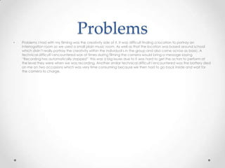 Problems
• Problems I had with my filming was the creativity side of it. It was difficult finding a location to portray an
interrogation room so we used a small plain music room. As well as that the location was based around school
which didn’t really portray the creativity within the individual s in the group and also came across as basic. A
technical difficult I encountered was at times during filming the camera would bring a message saying
“Recording has automatically stopped” this was a big issues due to it was hard to get the actors to perform at
the level they were when we was recording. Another similar technical difficult I encountered was the battery died
on me on two occasions which was very time consuming because we then had to go back inside and wait for
the camera to charge.
 