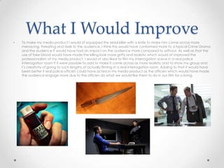 What I Would Improve
• To make my media product I would of equipped the serial killer with a knife to make him come across more
menacing, threating and dark to the audience. I think this would have conformed more to a typical Crime Drama
and the audience it would have had an impact on the audience more compared to without. As well as that the
use of fake blood would have made the killing look more gritty and realistic which would of improved the
professionalism of my media product. I would of also liked to film my interrogation scene in a real police
interrogation room if it were possible to add to make it come across as more realistic and to show my group and
I’s creativity of going to such lengths of actually filming in a real interrogation room. Adding to that it would have
been better if real police officers could have acted in my media product as the officers which would have made
the audience engage more due to the officers do what we would like them to do in our film for a living.
 