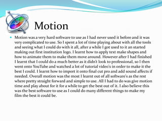  Motion was a very hard software to use as I had never used it before and it was
very complicated to use. So I spent a lot of time playing about with all the tools
and seeing what I could do with it all, after a while I got used to it an started
making out first institution logo. I learnt how to apply text make shapes and
how to animate them to make them move around. However after I had finished
I learnt that I could do a much better as it didn’t look to professional, so I then
went onto YouTube and watched a lot of tutorial video's in order to make it the
best I could. I learnt how to import it onto final cut pro and add sound affects if
needed. Overall motion was the most I learnt out of all software's as the rest
where pretty straight forward and simple to use. All I had to do was give motion
time and play about for it for a while to get the best out of it. I also believe this
was the best software to use as I could do many different things to make my
film the best it could be.
Motion
 