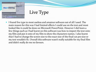  I found live type to most useless and amateur software out of all I used. The
main reason for this was I had limited effects I could use on the text and most
looked like it could be done on Microsoft PowerPoint. However I did learn a
few things such as I had learnt on this software was how to import the text onto
my film and put it onto of my film to show the characters names. I also learnt
that I had to change the screen size to the exact size of the final cut pro size or
my text wouldn’t fit. Overall this software wasn’t really suitable for my final film
and didn’t really do me no favours.
Live Type
 