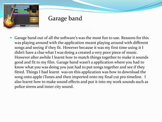  Garage band out of all the software's was the most fun to use. Reasons for this
was playing around with the application meant playing around with different
songs and seeing if they fit. However because it was my first time using it I
didn’t have a clue what I was doing a created a very poor piece of music.
However after awhile I learnt how to match things together to make it sounds
good and fit to my film. Garage band wasn’t a application where you had to
know what you was doing you just had to put songs together and see if they
fitted. Things I had learnt was on this application was how to download the
song onto apple iTunes and then imported onto my final cut pro timeline. I
also learnt how to make sound effects and put it into my work sounds such as
police sirens and inner city sound.
Garage band
 