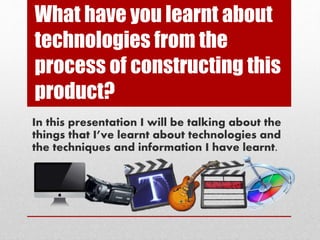 What have you learnt about
technologies from the
process of constructing this
product?
In this presentation I will be talking about the
things that I’ve learnt about technologies and
the techniques and information I have learnt.
 