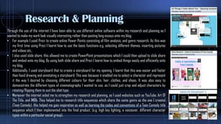 Research & Planning
Through the use of the internet I have been able to use different online software within my research and planning as I
wanted to make my work look visually interesting rather than posting long essays onto my blog.
• For example I used Prezi to create online Power Points consisting of film analysis, and genre research. As this was
my first time using Prezi I learnt how to use the basic functions e.g. selecting different themes, inserting pictures
and videos etc..
• I also used slide share, this allowed me to create PowerPoint presentations which I could then upload to slide share
and embed onto my blog, By using both slide share and Prezi I learnt how to embed things easily and efficiently onto
my blog.
• Additionally, I used storyboard that to create a storyboard for my opening, I learnt that this was easier and faster
than hand drawing and annotating a storyboard. This was because it enabled me to select a character and represent
it the way I desired by choosing different colours for their skin, hair, clothes, and shoes. It was also easy to
demonstrate the different types of cinematography I wanted to use, as I could just crop and adjust characters by
rotating/flipping them to suit the shot type.
• Moreover the internet aided me to strengthen my research and planning, as I used websites such as YouTube, Art Of
The Title, and IMDb. They helped me to research title sequences which share the same genre as the one I created
(Teen Comedy), this helped me gain inspiration as well as learning the codes and conventions of a Teen Comedy title
sequence which I then implemented into the final product. (e.g. high key lighting, a voiceover, different character
types within a particular social group).
 