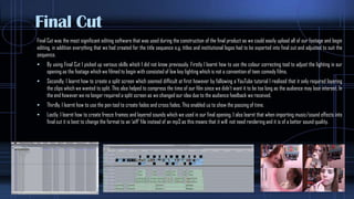 Final Cut
Final Cut was the most significant editing software that was used during the construction of the final product as we could easily upload all of our footage and begin
editing, in addition everything that we had created for the title sequence e.g. titles and institutional logos had to be exported into final cut and adjusted to suit the
sequence.
 By using Final Cut I picked up various skills which I did not know previously. Firstly I learnt how to use the colour correcting tool to adjust the lighting in our
opening as the footage which we filmed to begin with consisted of low key lighting which is not a convention of teen comedy films.
 Secondly, I learnt how to create a split screen which seemed difficult at first however by following a YouTube tutorial I realised that it only required layering
the clips which we wanted to split. This also helped to compress the time of our film since we didn’t want it to be too long as the audience may lose interest. In
the end however we no longer required a split screen as we changed our idea due to the audience feedback we received.
 Thirdly, I learnt how to use the pen tool to create fades and cross fades, This enabled us to show the passing of time.
 Lastly, I learnt how to create freeze frames and layered sounds which we used in our final opening. I also learnt that when importing music/sound effects into
final cut it is best to change the format to an ‘aiff’ file instead of an mp3 as this means that it will not need rendering and it is of a better sound quality.
 