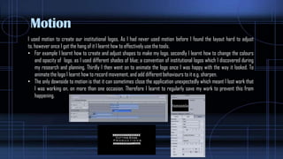 Motion
I used motion to create our institutional logos, As I had never used motion before I found the layout hard to adjust
to, however once I got the hang of it I learnt how to effectively use the tools.
• For example I learnt how to create and adjust shapes to make my logo, secondly I learnt how to change the colours
and opacity of logo, as I used different shades of blue; a convention of institutional logos which I discovered during
my research and planning, Thirdly I then went on to animate the logo once I was happy with the way it looked. To
animate the logo I learnt how to record movement, and add different behaviours to it e.g. sharpen.
• The only downside to motion is that it can sometimes close the application unexpectedly which meant I lost work that
I was working on, on more than one occasion. Therefore I learnt to regularly save my work to prevent this from
happening.
 