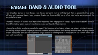 GARAGE BAND & AUDIO TOOL
I used Garage Band to create my music ideas and it was also used to create the music for our final product. This is an application that I was familiar
with having used it previously. However I learnt more about the wide range of music available, in order to layer sound together and compose music that
was suitable for my genre.
Garage band also helped me to embed sound effects such as the sound of traffic and people talking since our original sound was distorted because of
the wind. This made our opening sound more realistic since we used natural sounds of the environment.
I also used Garage Band to recorder voiceovers for film analysis’. Then I then imported into final cut and learnt how to layer it on to the title sequence I
was analysing, and adjust the sound using the pen tool to fade it out when necessary. However whilst recording voice-over I learnt that Garage Band can
leave the voice sounding echoic and since we planned on using a voiceover for our final product, we made sure to film it on a camera instead as the
sound quality sounded better,
 
